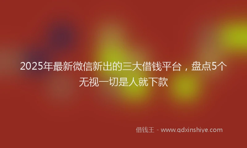 2025年最新微信新出的三大借钱平台，盘点5个无视一切是人就下款