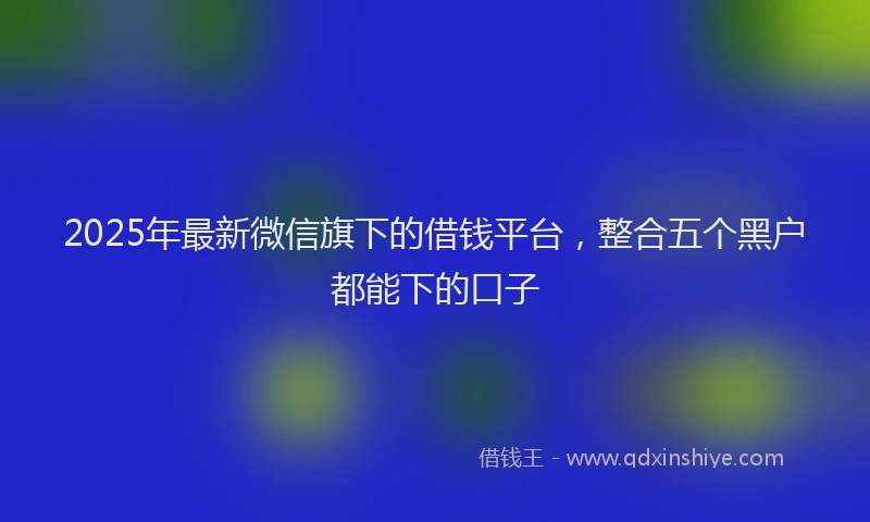 2025年最新微信旗下的借钱平台，整合五个黑户都能下的口子