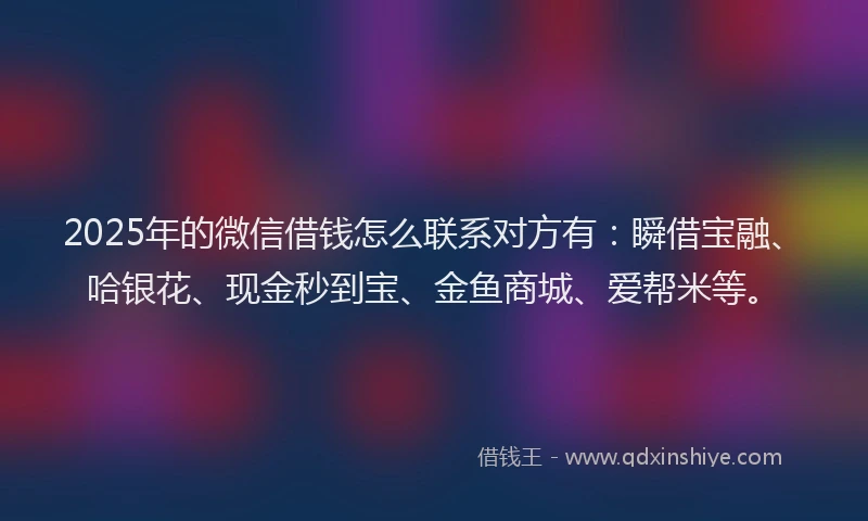 2025年的微信借钱怎么联系对方有：瞬借宝融、哈银花、现金秒到宝、金鱼商城、爱帮米等。