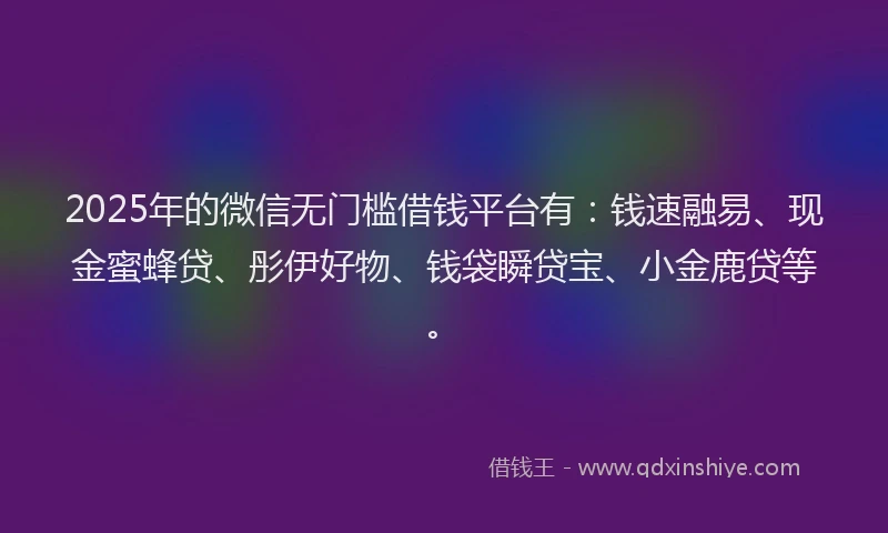 2025年的微信无门槛借钱平台有：钱速融易、现金蜜蜂贷、彤伊好物、钱袋瞬贷宝、小金鹿贷等。