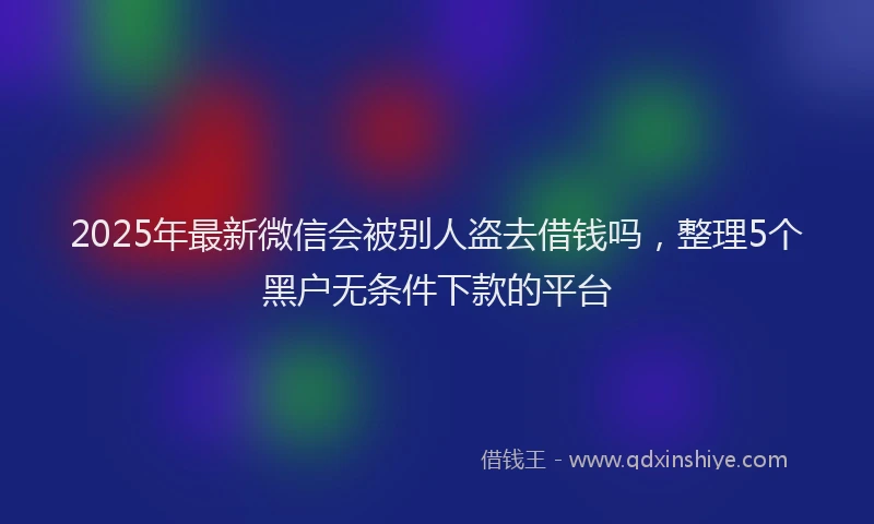 2025年最新微信会被别人盗去借钱吗，整理5个黑户无条件下款的平台