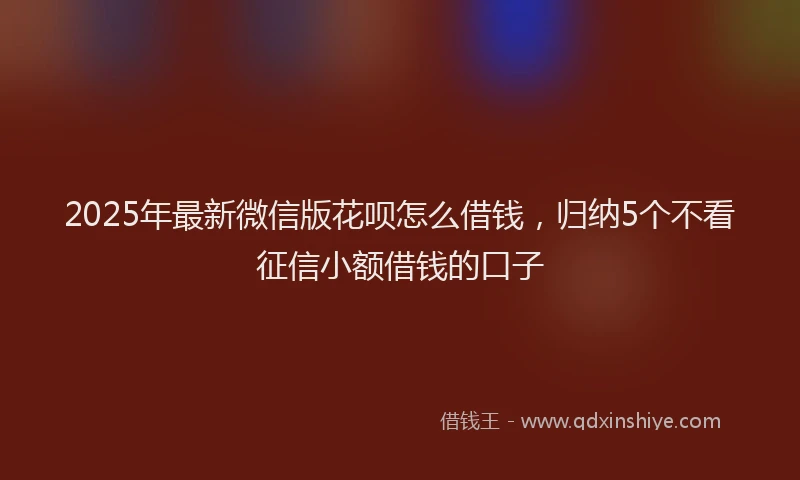 2025年最新微信版花呗怎么借钱，归纳5个不看征信小额借钱的口子