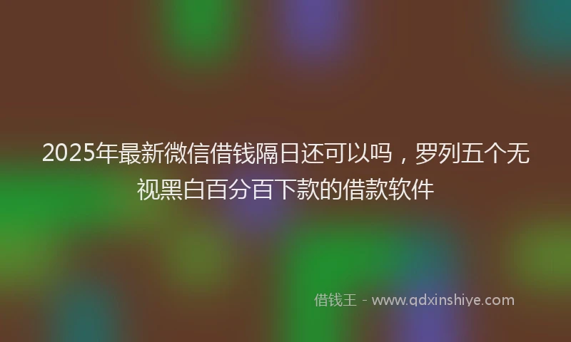 2025年最新微信借钱隔日还可以吗，罗列五个无视黑白百分百下款的借款软件