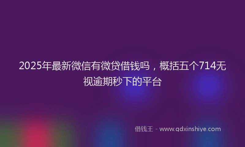 2025年最新微信有微贷借钱吗，概括五个714无视逾期秒下的平台