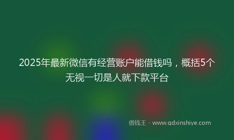 2025年最新微信有经营账户能借钱吗，概括5个无视一切是人就下款平台