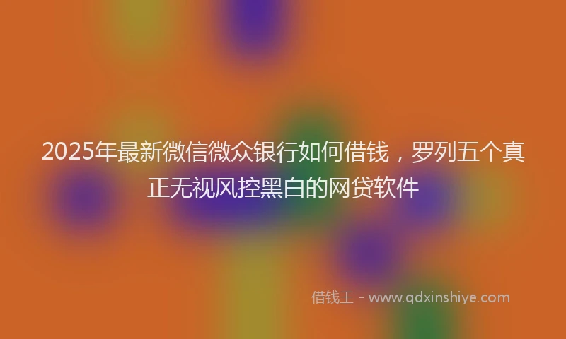 2025年最新微信微众银行如何借钱，罗列五个真正无视风控黑白的网贷软件