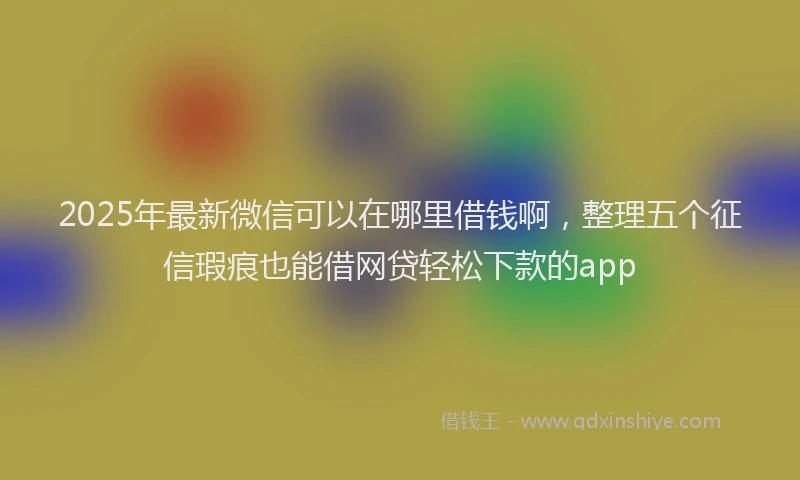 2025年最新微信可以在哪里借钱啊，整理五个征信瑕疵也能借网贷轻松下款的app