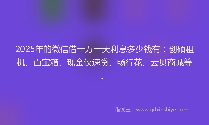 2025年的微信借一万一天利息多少钱有：创硕租机、百宝箱、现金侠速贷、畅行花、云贝商城等。