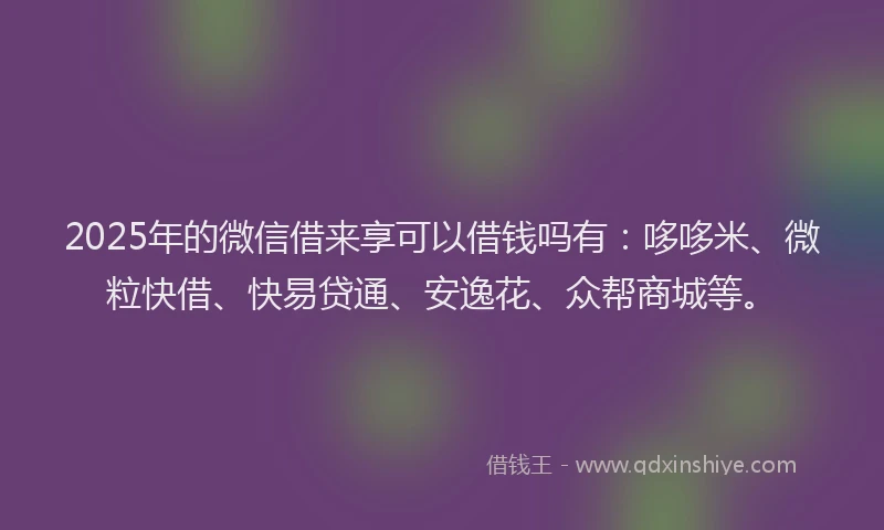 2025年的微信借来享可以借钱吗有：哆哆米、微粒快借、快易贷通、安逸花、众帮商城等。