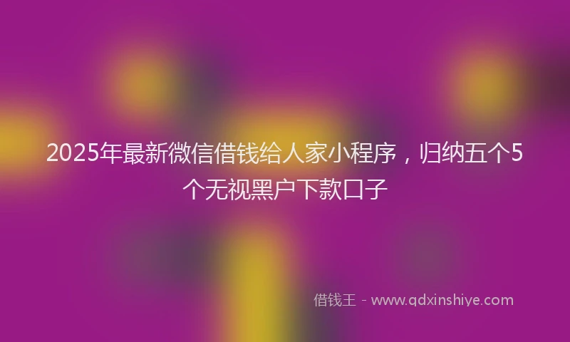 2025年最新微信借钱给人家小程序，归纳五个5个无视黑户下款口子