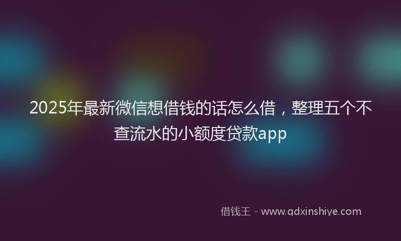 2025年最新微信想借钱的话怎么借，整理五个不查流水的小额度贷款app