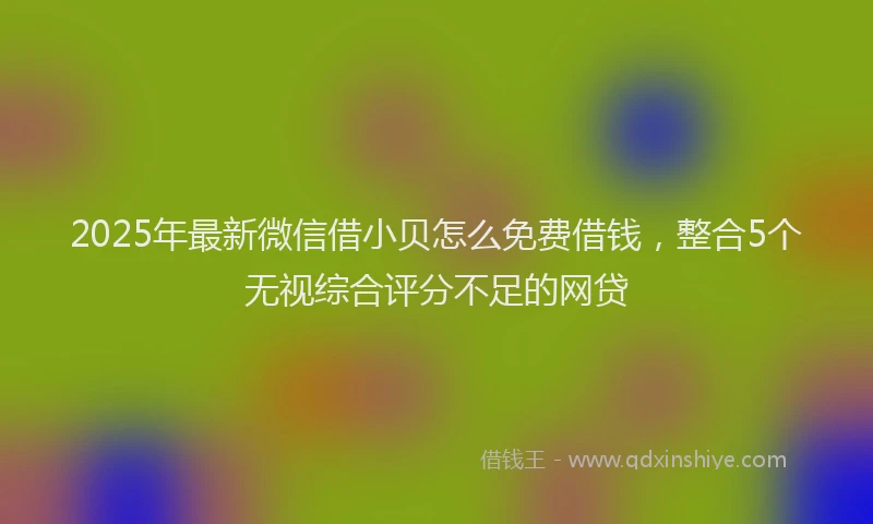 2025年最新微信借小贝怎么免费借钱，整合5个无视综合评分不足的网贷