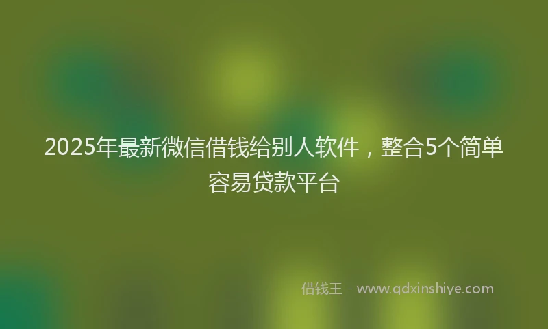 2025年最新微信借钱给别人软件，整合5个简单容易贷款平台