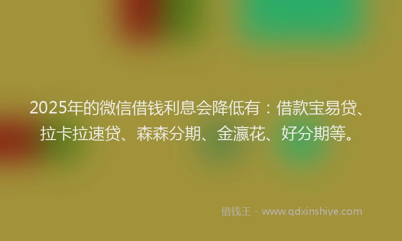 2025年的微信借钱利息会降低有：借款宝易贷、拉卡拉速贷、森森分期、金瀛花、好分期等。