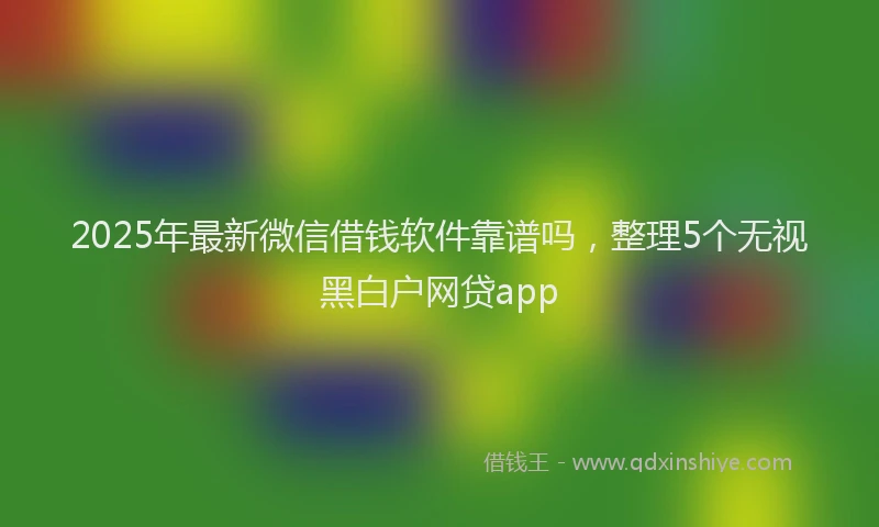 2025年最新微信借钱软件靠谱吗，整理5个无视黑白户网贷app