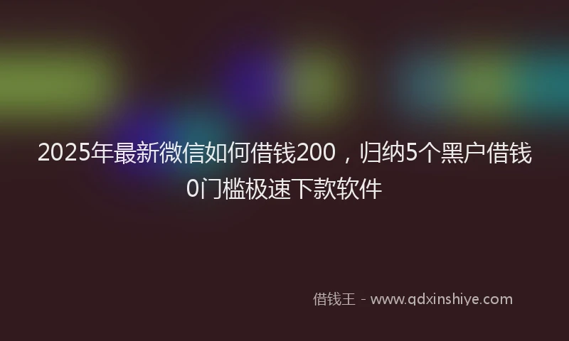2025年最新微信如何借钱200，归纳5个黑户借钱0门槛极速下款软件