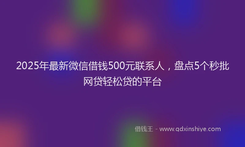 2025年最新微信借钱500元联系人，盘点5个秒批网贷轻松贷的平台