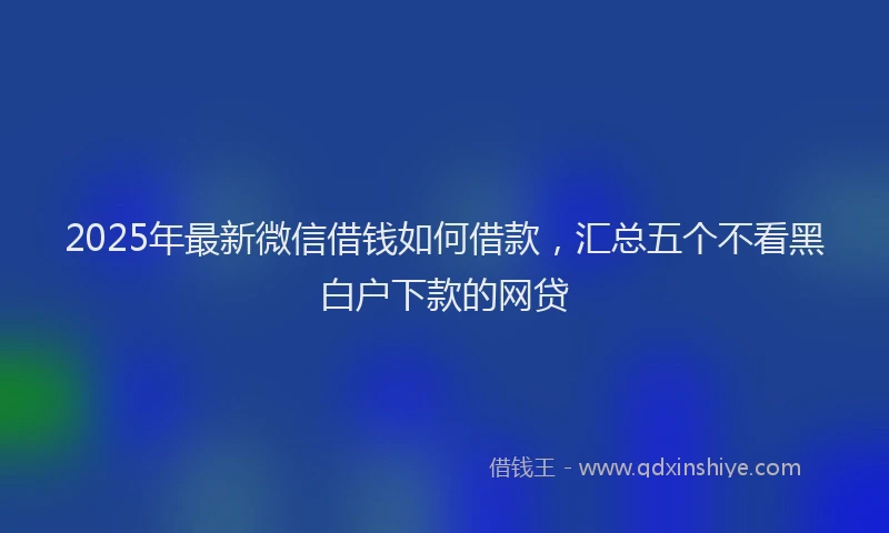 2025年最新微信借钱如何借款，汇总五个不看黑白户下款的网贷