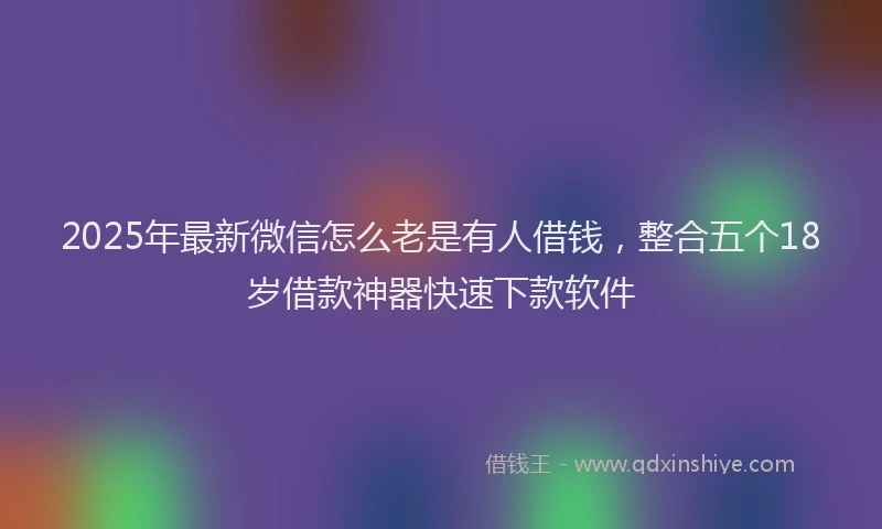 2025年最新微信怎么老是有人借钱，整合五个18岁借款神器快速下款软件