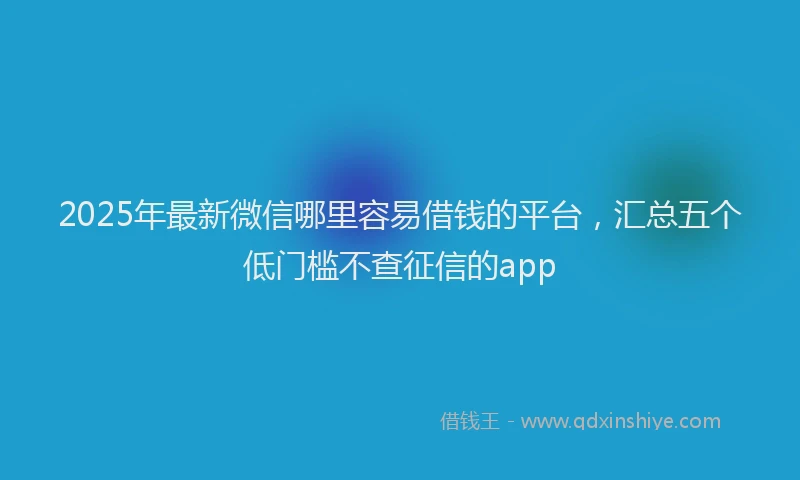 2025年最新微信哪里容易借钱的平台，汇总五个低门槛不查征信的app