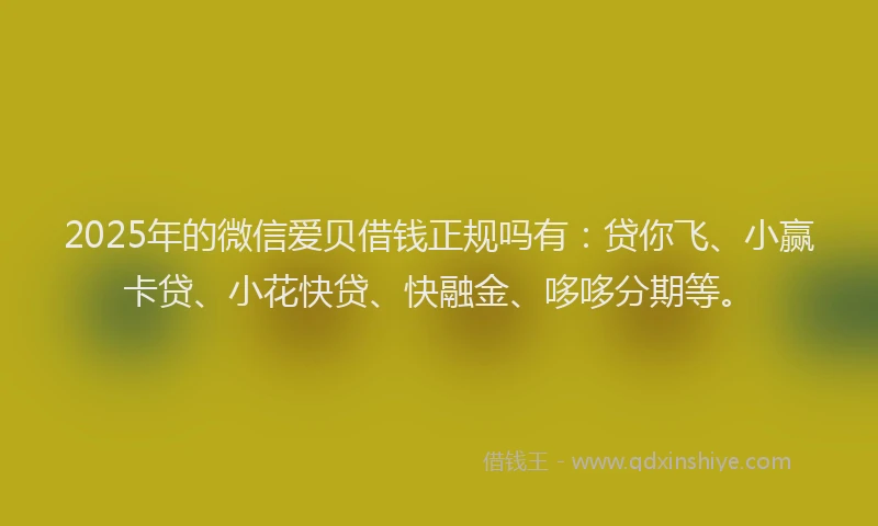 2025年的微信爱贝借钱正规吗有：贷你飞、小赢卡贷、小花快贷、快融金、哆哆分期等。