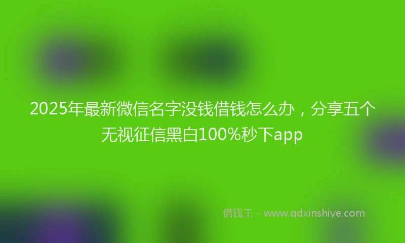 2025年最新微信名字没钱借钱怎么办，分享五个无视征信黑白100%秒下app
