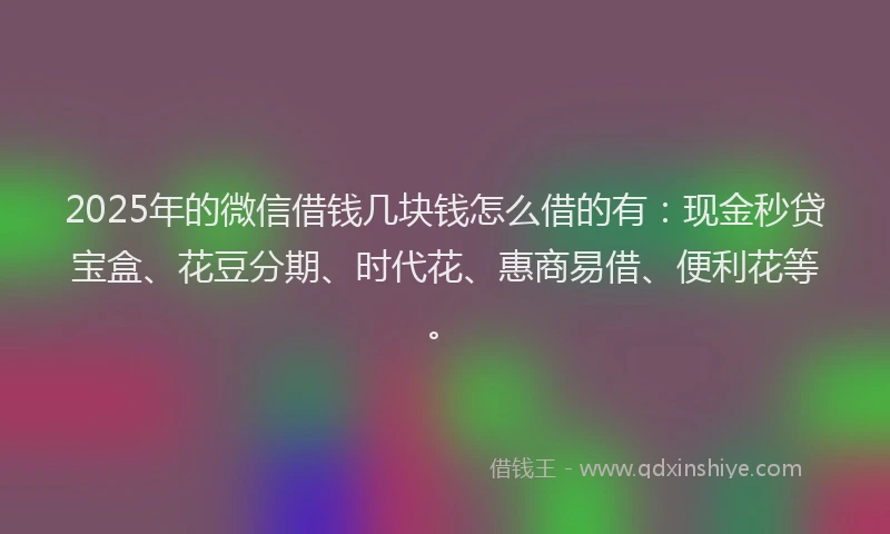 2025年的微信借钱几块钱怎么借的有：现金秒贷宝盒、花豆分期、时代花、惠商易借、便利花等。