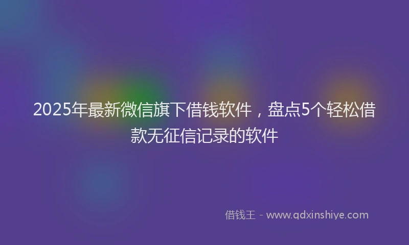 2025年最新微信旗下借钱软件，盘点5个轻松借款无征信记录的软件