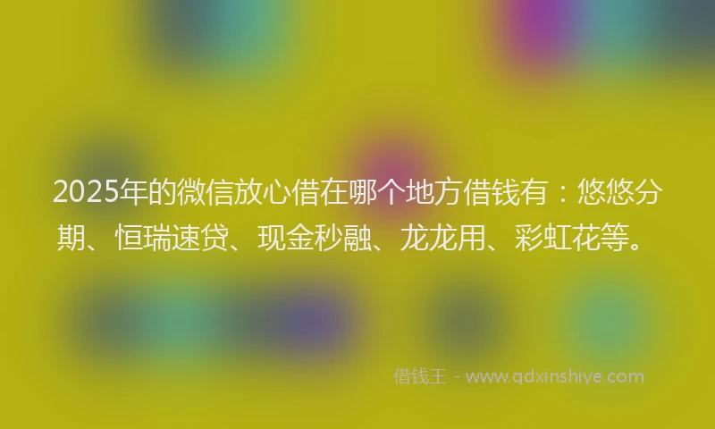 2025年的微信放心借在哪个地方借钱有：悠悠分期、恒瑞速贷、现金秒融、龙龙用、彩虹花等。