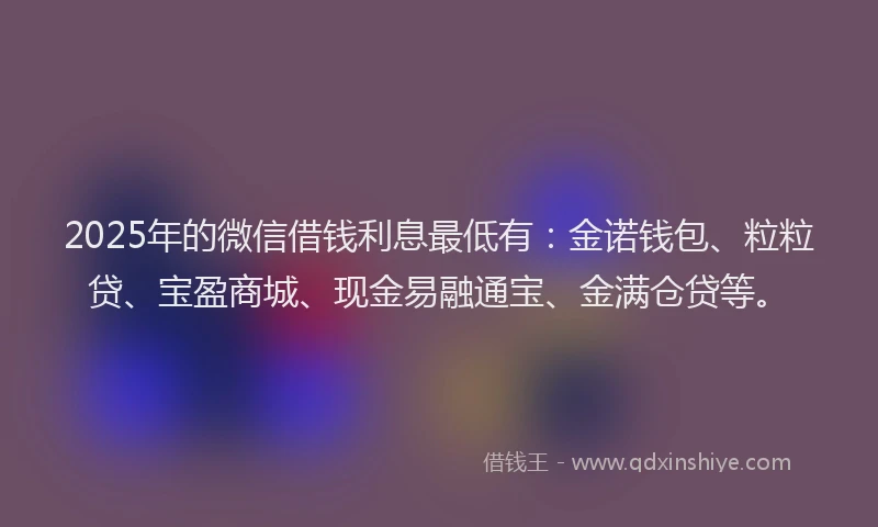 2025年的微信借钱利息最低有：金诺钱包、粒粒贷、宝盈商城、现金易融通宝、金满仓贷等。