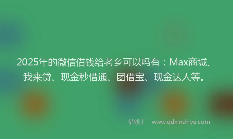 2025年的微信借钱给老乡可以吗有：Max商城、我来贷、现金秒借通、团借宝、现金达人等。