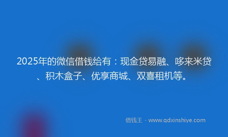 2025年的微信借钱给有：现金贷易融、哆来米贷、积木盒子、优享商城、双喜租机等。