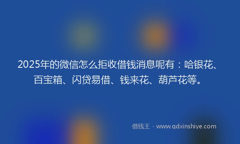 2025年的微信怎么拒收借钱消息呢有：哈银花、百宝箱、闪贷易借、钱来花、葫芦花等。