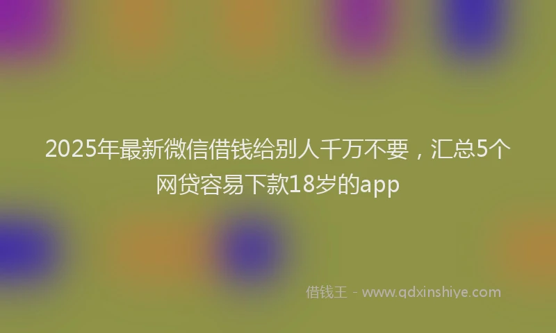 2025年最新微信借钱给别人千万不要，汇总5个网贷容易下款18岁的app