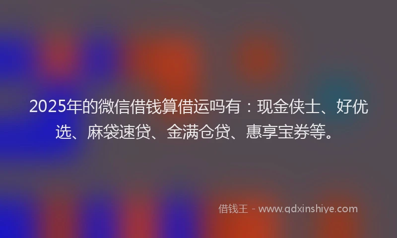 2025年的微信借钱算借运吗有：现金侠士、好优选、麻袋速贷、金满仓贷、惠享宝券等。