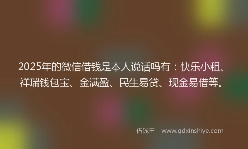 2025年的微信借钱是本人说话吗有：快乐小租、祥瑞钱包宝、金满盈、民生易贷、现金易借等。