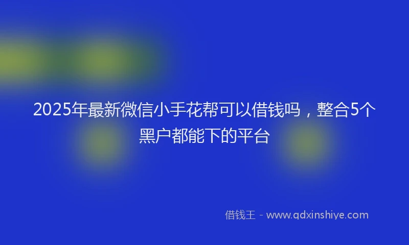 2025年最新微信小手花帮可以借钱吗，整合5个黑户都能下的平台