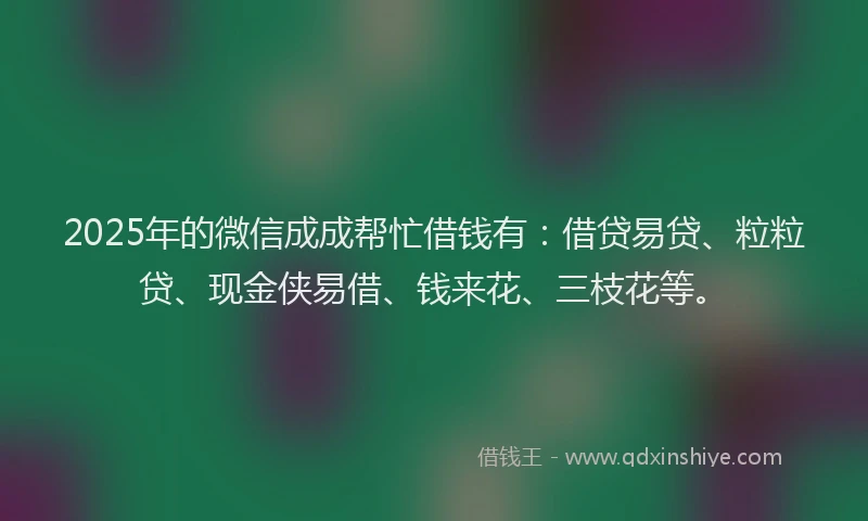 2025年的微信成成帮忙借钱有：借贷易贷、粒粒贷、现金侠易借、钱来花、三枝花等。