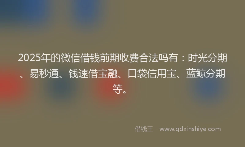 2025年的微信借钱前期收费合法吗有：时光分期、易秒通、钱速借宝融、口袋信用宝、蓝鲸分期等。