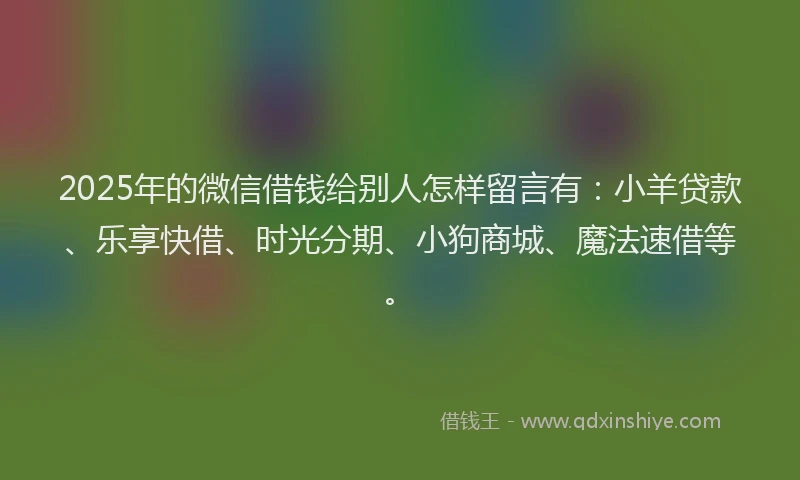 2025年的微信借钱给别人怎样留言有：小羊贷款、乐享快借、时光分期、小狗商城、魔法速借等。