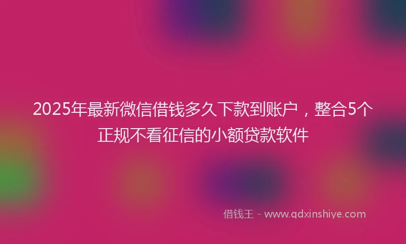 2025年最新微信借钱多久下款到账户，整合5个正规不看征信的小额贷款软件