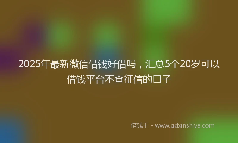 2025年最新微信借钱好借吗，汇总5个20岁可以借钱平台不查征信的口子