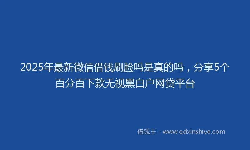2025年最新微信借钱刷脸吗是真的吗，分享5个百分百下款无视黑白户网贷平台
