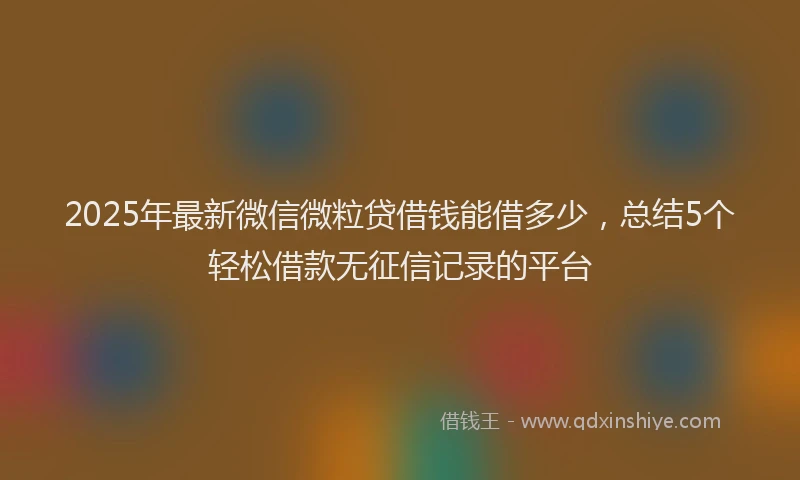 2025年最新微信微粒贷借钱能借多少，总结5个轻松借款无征信记录的平台