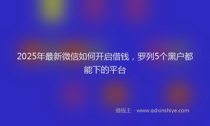 2025年最新微信如何开启借钱，罗列5个黑户都能下的平台
