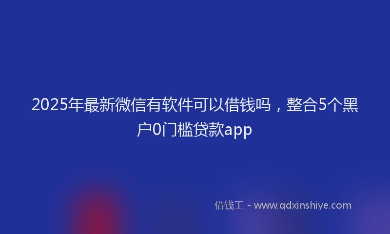 2025年最新微信有软件可以借钱吗，整合5个黑户0门槛贷款app