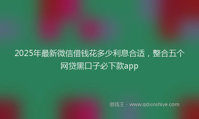 2025年最新微信借钱花多少利息合适，整合五个网贷黑口子必下款app