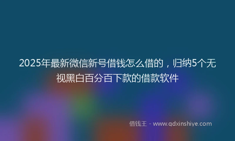 2025年最新微信新号借钱怎么借的，归纳5个无视黑白百分百下款的借款软件