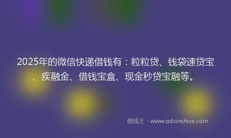 2025年的微信快递借钱有：粒粒贷、钱袋速贷宝、疾融金、借钱宝盒、现金秒贷宝融等。
