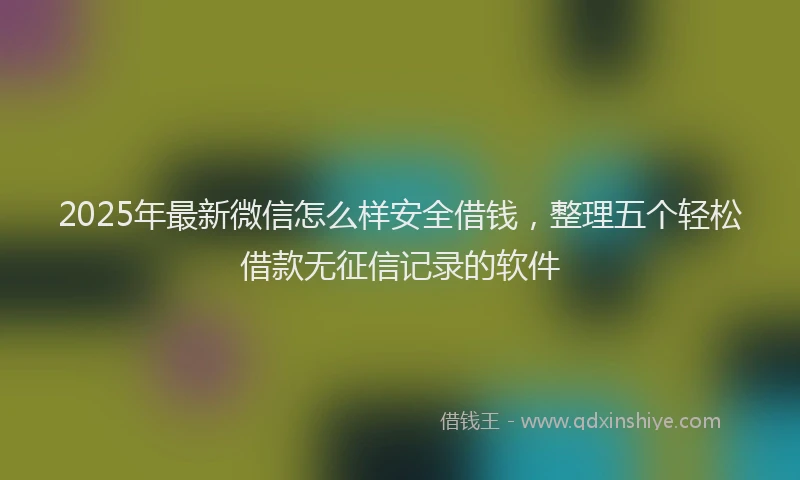 2025年最新微信怎么样安全借钱，整理五个轻松借款无征信记录的软件